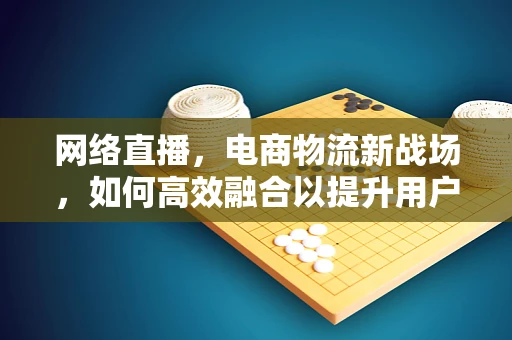 网络直播，电商物流新战场，如何高效融合以提升用户体验？