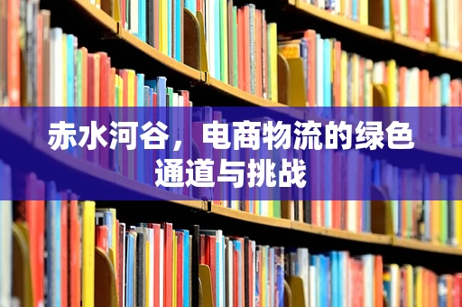 赤水河谷，电商物流的绿色通道与挑战