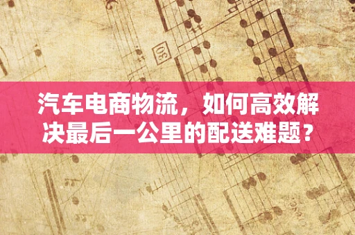 汽车电商物流，如何高效解决最后一公里的配送难题？