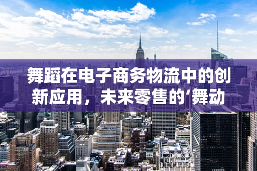 舞蹈在电子商务物流中的创新应用，未来零售的‘舞动’趋势？
