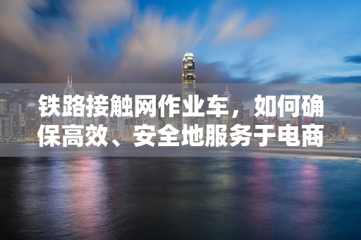 铁路接触网作业车，如何确保高效、安全地服务于电商物流？