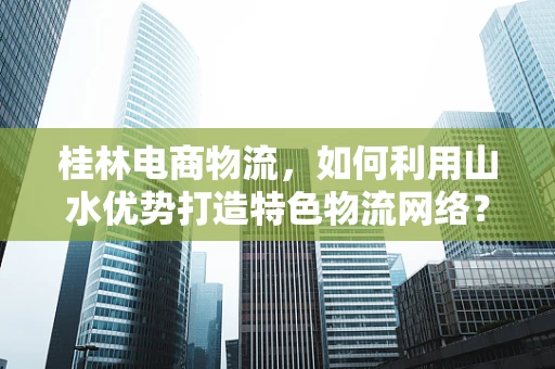 桂林电商物流，如何利用山水优势打造特色物流网络？