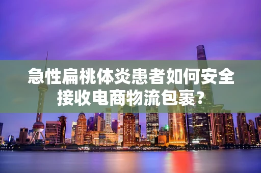 急性扁桃体炎患者如何安全接收电商物流包裹？