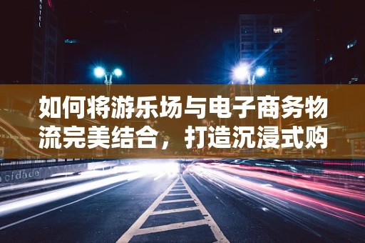 如何将游乐场与电子商务物流完美结合，打造沉浸式购物体验？