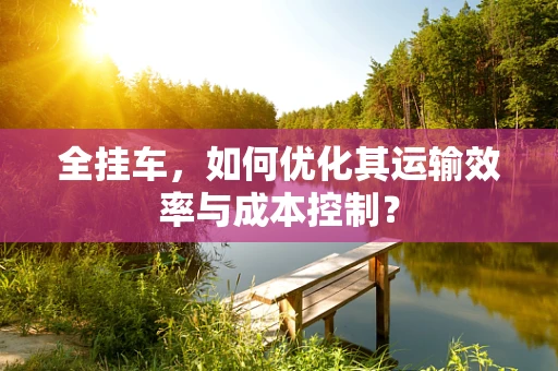 全挂车，如何优化其运输效率与成本控制？