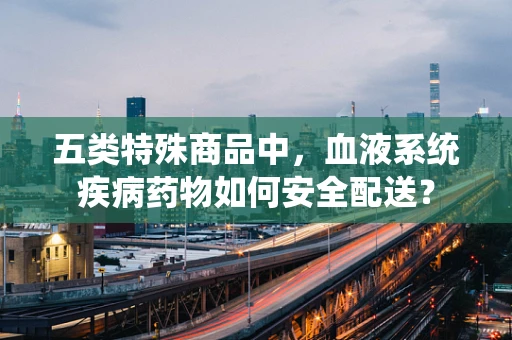 五类特殊商品中，血液系统疾病药物如何安全配送？