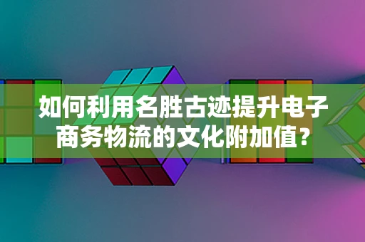 如何利用名胜古迹提升电子商务物流的文化附加值？