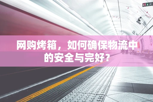 网购烤箱，如何确保物流中的安全与完好？