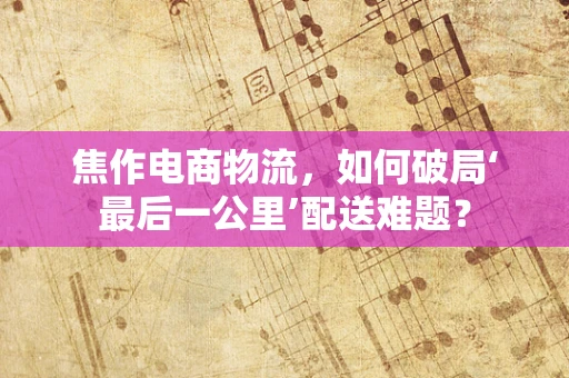 焦作电商物流，如何破局‘最后一公里’配送难题？