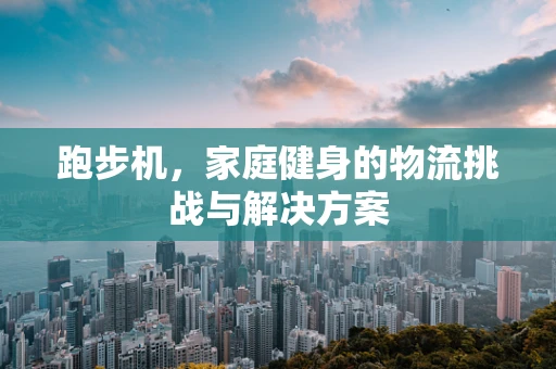 跑步机，家庭健身的物流挑战与解决方案
