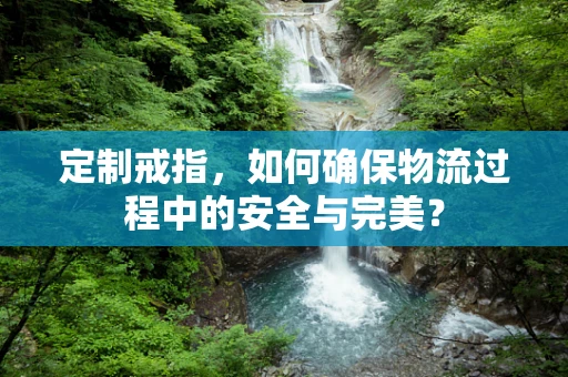 定制戒指，如何确保物流过程中的安全与完美？