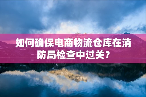 如何确保电商物流仓库在消防局检查中过关？