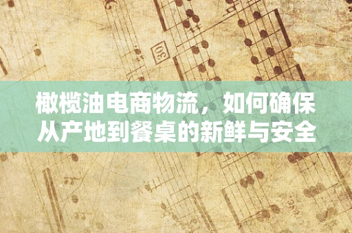 橄榄油电商物流，如何确保从产地到餐桌的新鲜与安全？