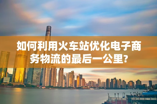 如何利用火车站优化电子商务物流的最后一公里?