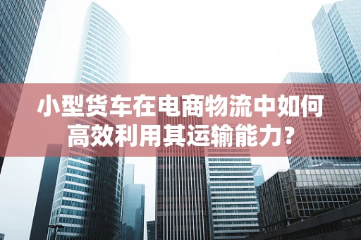 小型货车在电商物流中如何高效利用其运输能力？