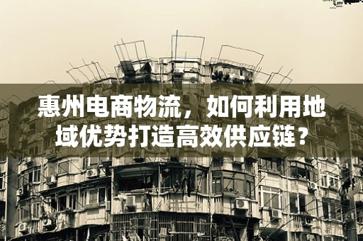 惠州电商物流，如何利用地域优势打造高效供应链？