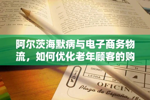 阿尔茨海默病与电子商务物流，如何优化老年顾客的购物体验？