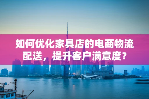 如何优化家具店的电商物流配送，提升客户满意度？