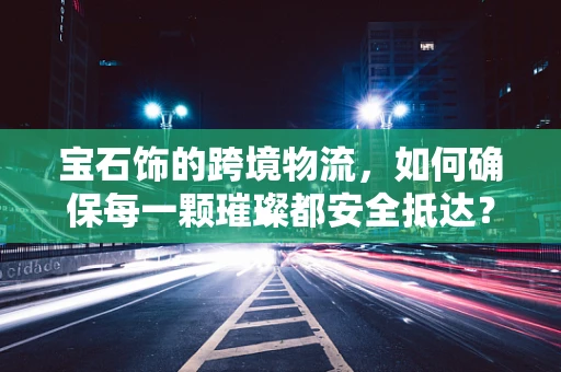 宝石饰的跨境物流，如何确保每一颗璀璨都安全抵达？