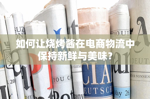 如何让烧烤酱在电商物流中保持新鲜与美味？