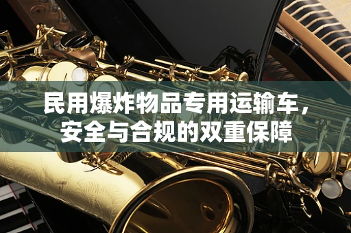 民用爆炸物品专用运输车，安全与合规的双重保障