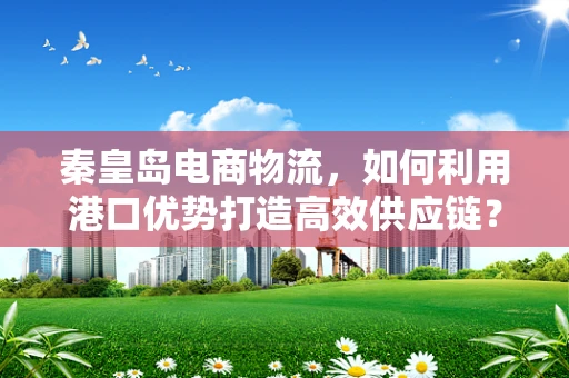 秦皇岛电商物流，如何利用港口优势打造高效供应链？