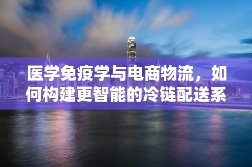 医学免疫学与电商物流，如何构建更智能的冷链配送系统？