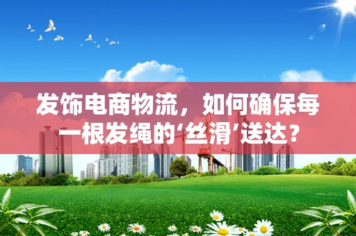 发饰电商物流，如何确保每一根发绳的‘丝滑’送达？