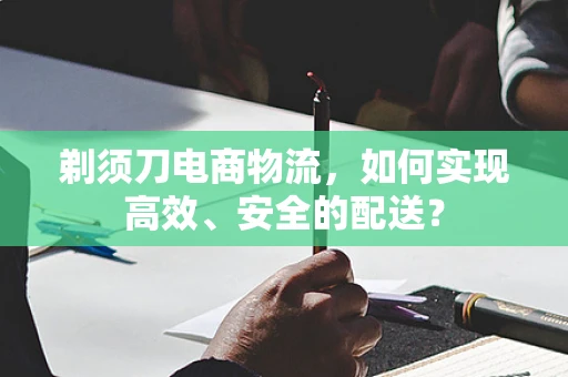 剃须刀电商物流，如何实现高效、安全的配送？