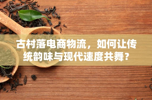 古村落电商物流，如何让传统韵味与现代速度共舞？