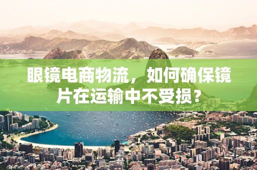 眼镜电商物流，如何确保镜片在运输中不受损？