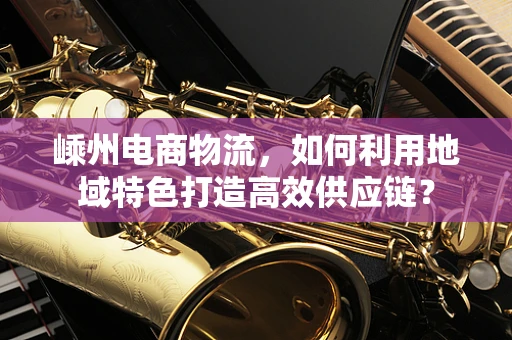 嵊州电商物流，如何利用地域特色打造高效供应链？