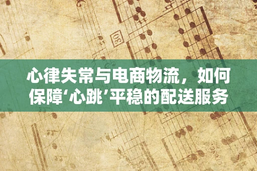 心律失常与电商物流，如何保障‘心跳’平稳的配送服务？