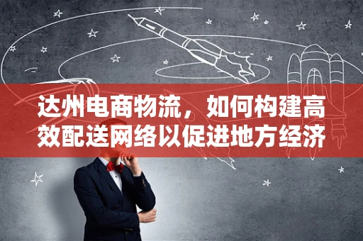 达州电商物流，如何构建高效配送网络以促进地方经济发展？
