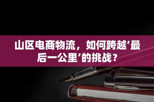 山区电商物流，如何跨越‘最后一公里’的挑战？