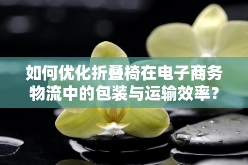 如何优化折叠椅在电子商务物流中的包装与运输效率？