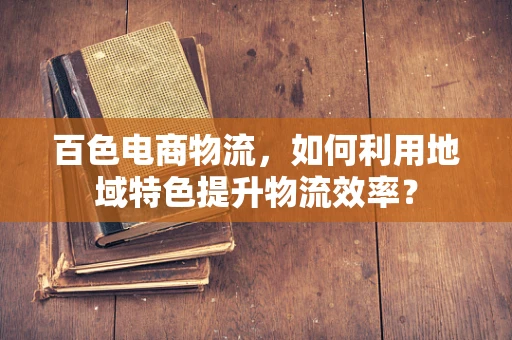 百色电商物流，如何利用地域特色提升物流效率？
