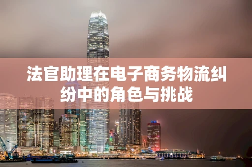 法官助理在电子商务物流纠纷中的角色与挑战