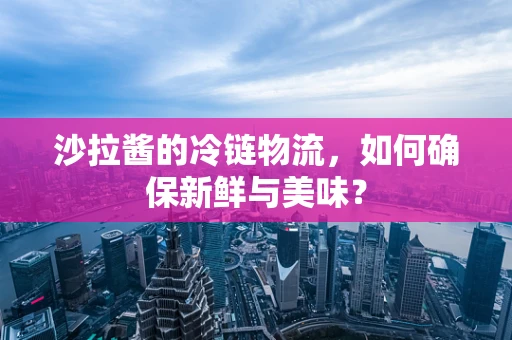 沙拉酱的冷链物流，如何确保新鲜与美味？