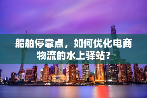 船舶停靠点，如何优化电商物流的水上驿站？