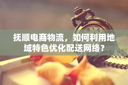 抚顺电商物流，如何利用地域特色优化配送网络？