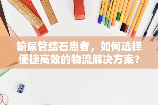 输尿管结石患者，如何选择便捷高效的物流解决方案？