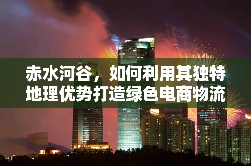赤水河谷，如何利用其独特地理优势打造绿色电商物流走廊？