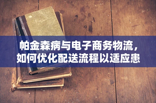 帕金森病与电子商务物流，如何优化配送流程以适应患者需求？