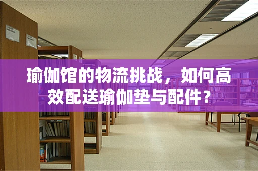 瑜伽馆的物流挑战，如何高效配送瑜伽垫与配件？
