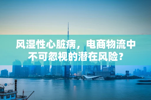 风湿性心脏病，电商物流中不可忽视的潜在风险？