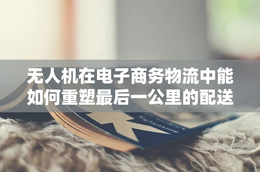 无人机在电子商务物流中能如何重塑最后一公里的配送体验？