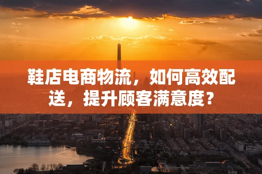鞋店电商物流，如何高效配送，提升顾客满意度？