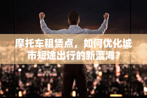 摩托车租赁点，如何优化城市短途出行的新蓝海？