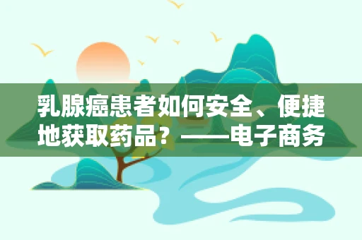 乳腺癌患者如何安全、便捷地获取药品？——电子商务物流的特殊考量